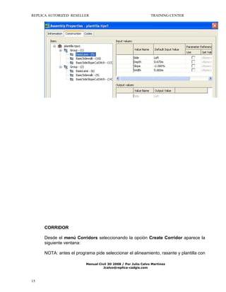 REPLICA AUTORIZED RESELLER

TRAINING CENTER

CORRIDOR
Desde el menú Corridors seleccionando la opción Create Corridor aparece la
siguiente ventana:
NOTA: antes el programa pide seleccionar el alineamiento, rasante y plantilla con
Manual Civil 3D 2008 / Por Julio Calvo Martínez
Jcalvo@replica-cadgis.com

15

 