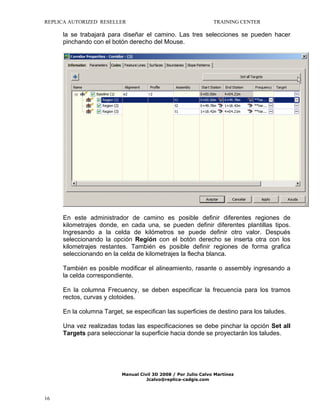 REPLICA AUTORIZED RESELLER

TRAINING CENTER

la se trabajará para diseñar el camino. Las tres selecciones se pueden hacer
pinchando con el botón derecho del Mouse.

En este administrador de camino es posible definir diferentes regiones de
kilometrajes donde, en cada una, se pueden definir diferentes plantillas tipos.
Ingresando a la celda de kilómetros se puede definir otro valor. Después
seleccionando la opción Región con el botón derecho se inserta otra con los
kilometrajes restantes. También es posible definir regiones de forma grafica
seleccionando en la celda de kilometrajes la flecha blanca.
También es posible modificar el alineamiento, rasante o assembly ingresando a
la celda correspondiente.
En la columna Frecuency, se deben especificar la frecuencia para los tramos
rectos, curvas y clotoides.
En la columna Target, se especifican las superficies de destino para los taludes.
Una vez realizadas todas las especificaciones se debe pinchar la opción Set all
Targets para seleccionar la superficie hacia donde se proyectarán los taludes.

Manual Civil 3D 2008 / Por Julio Calvo Martínez
Jcalvo@replica-cadgis.com

16

 