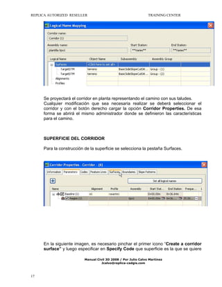 REPLICA AUTORIZED RESELLER

TRAINING CENTER

Se proyectará el corridor en planta representando el camino con sus taludes.
Cualquier modificación que sea necesaria realizar se deberá seleccionar el
corridor y con el botón derecho cargar la opción Corridor Properties. De esa
forma se abrirá el mismo administrador donde se definieron las características
para el camino.

SUPERFICIE DEL CORRIDOR
Para la construcción de la superficie se selecciona la pestaña Surfaces.

En la siguiente imagen, es necesario pinchar el primer icono “Create a corridor
surface” y luego especificar en Specify Code que superficie es la que se quiere
Manual Civil 3D 2008 / Por Julio Calvo Martínez
Jcalvo@replica-cadgis.com

17

 