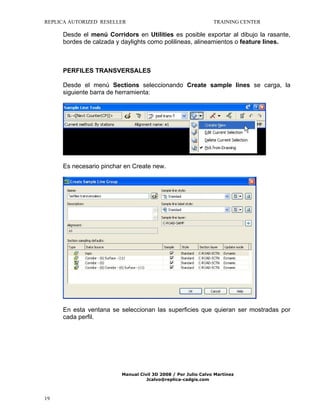 REPLICA AUTORIZED RESELLER

TRAINING CENTER

Desde el menú Corridors en Utilities es posible exportar al dibujo la rasante,
bordes de calzada y daylights como polilineas, alineamientos o feature lines.

PERFILES TRANSVERSALES
Desde el menú Sections seleccionando Create sample lines se carga, la
siguiente barra de herramienta:

Es necesario pinchar en Create new.

En esta ventana se seleccionan las superficies que quieran ser mostradas por
cada perfil.

Manual Civil 3D 2008 / Por Julio Calvo Martínez
Jcalvo@replica-cadgis.com

19

 