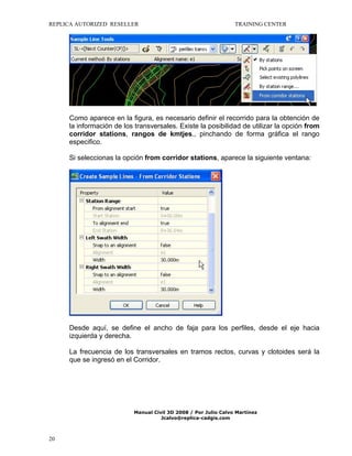 REPLICA AUTORIZED RESELLER

TRAINING CENTER

Como aparece en la figura, es necesario definir el recorrido para la obtención de
la información de los transversales. Existe la posibilidad de utilizar la opción from
corridor stations, rangos de kmtjes., pinchando de forma gráfica el rango
especifico.
Si seleccionas la opción from corridor stations, aparece la siguiente ventana:

Desde aquí, se define el ancho de faja para los perfiles, desde el eje hacia
izquierda y derecha.
La frecuencia de los transversales en tramos rectos, curvas y clotoides será la
que se ingresó en el Corridor.

Manual Civil 3D 2008 / Por Julio Calvo Martínez
Jcalvo@replica-cadgis.com

20

 