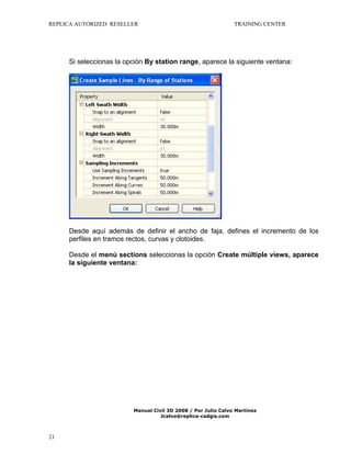 REPLICA AUTORIZED RESELLER

TRAINING CENTER

Si seleccionas la opción By station range, aparece la siguiente ventana:

Desde aquí además de definir el ancho de faja, defines el incremento de los
perfiles en tramos rectos, curvas y clotoides.
Desde el menú sections seleccionas la opción Create múltiple views, aparece
la siguiente ventana:

Manual Civil 3D 2008 / Por Julio Calvo Martínez
Jcalvo@replica-cadgis.com

21

 