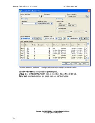 REPLICA AUTORIZED RESELLER

TRAINING CENTER

En esta ventana defines 3 configuraciones Standard o personalizadas.
Station view style: configuración para la grilla.
Group plot style: configuración para la inserción de perfiles al dibujo.
Band set: configuración de las cajas para los transversales.

Manual Civil 3D 2008 / Por Julio Calvo Martínez
Jcalvo@replica-cadgis.com

22

 