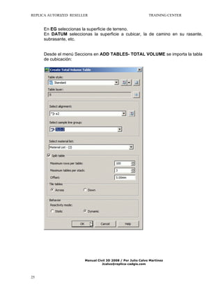 REPLICA AUTORIZED RESELLER

TRAINING CENTER

En EG seleccionas la superficie de terreno.
En DATUM seleccionas la superficie a cubicar, la de camino en su rasante,
subrasante, etc.
Desde el menú Seccions en ADD TABLES- TOTAL VOLUME se importa la tabla
de cubicación:

Manual Civil 3D 2008 / Por Julio Calvo Martínez
Jcalvo@replica-cadgis.com

25

 