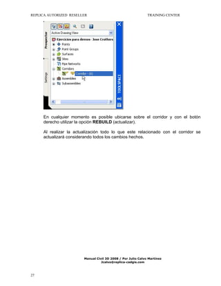 REPLICA AUTORIZED RESELLER

TRAINING CENTER

En cualquier momento es posible ubicarse sobre el corridor y con el botón
derecho utilizar la opción REBUILD (actualizar).
Al realizar la actualización todo lo que este relacionado con el corridor se
actualizará considerando todos los cambios hechos.

Manual Civil 3D 2008 / Por Julio Calvo Martínez
Jcalvo@replica-cadgis.com

27

 