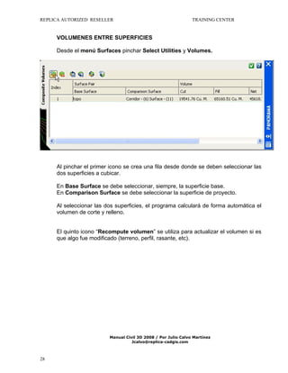 REPLICA AUTORIZED RESELLER

TRAINING CENTER

VOLUMENES ENTRE SUPERFICIES
Desde el menú Surfaces pinchar Select Utilities y Volumes.

Al pinchar el primer icono se crea una fila desde donde se deben seleccionar las
dos superficies a cubicar.
En Base Surface se debe seleccionar, siempre, la superficie base.
En Comparison Surface se debe seleccionar la superficie de proyecto.
Al seleccionar las dos superficies, el programa calculará de forma automática el
volumen de corte y relleno.
El quinto icono “Recompute volumen” se utiliza para actualizar el volumen si es
que algo fue modificado (terreno, perfil, rasante, etc).

Manual Civil 3D 2008 / Por Julio Calvo Martínez
Jcalvo@replica-cadgis.com

28

 