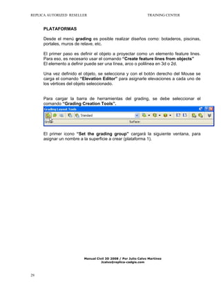 REPLICA AUTORIZED RESELLER

TRAINING CENTER

PLATAFORMAS
Desde el menú grading es posible realizar diseños como: botaderos, piscinas,
portales, muros de relave, etc.
El primer paso es definir el objeto a proyectar como un elemento feature lines.
Para eso, es necesario usar el comando “Create feature lines from objects”
El elemento a definir puede ser una línea, arco o polilinea en 3d o 2d.
Una vez definido el objeto, se selecciona y con el botón derecho del Mouse se
carga el comando “Elevation Editor” para asignarle elevaciones a cada uno de
los vértices del objeto seleccionado.
Para cargar la barra de herramientas del grading, se debe seleccionar el
comando “Grading Creation Tools”.

El primer icono “Set the grading group” cargará la siguiente ventana, para
asignar un nombre a la superficie a crear (plataforma 1).

Manual Civil 3D 2008 / Por Julio Calvo Martínez
Jcalvo@replica-cadgis.com

29

 