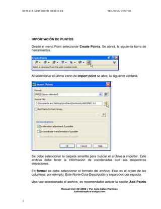 REPLICA AUTORIZED RESELLER

TRAINING CENTER

IMPORTACIÓN DE PUNTOS
Desde el menú Point seleccionar Create Points. Se abrirá, la siguiente barra de
herramientas.

Al seleccionar el último icono de import point se abre, la siguiente ventana.

Se debe seleccionar la carpeta amarilla para buscar el archivo a importar. Este
archivo debe tener la información de coordenadas con sus respectivas
elevaciones.
En format se debe seleccionar el formato del archivo. Esto es el orden de las
columnas, por ejemplo: Este-Norte-Cota-Descripción y separados por espacio.
Una vez seleccionado el archivo, es recomendable activar la opción Add Points
Manual Civil 3D 2008 / Por Julio Calvo Martínez
Jcalvo@replica-cadgis.com

3

 
