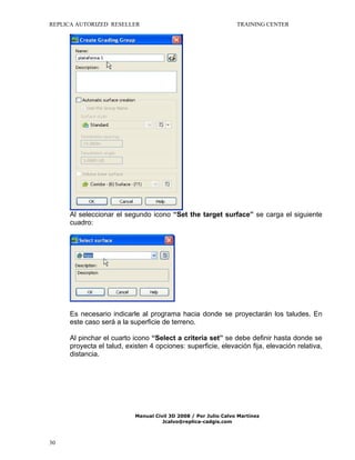 REPLICA AUTORIZED RESELLER

TRAINING CENTER

Al seleccionar el segundo icono “Set the target surface” se carga el siguiente
cuadro:

Es necesario indicarle al programa hacia donde se proyectarán los taludes. En
este caso será a la superficie de terreno.
Al pinchar el cuarto icono “Select a criteria set” se debe definir hasta donde se
proyecta el talud, existen 4 opciones: superficie, elevación fija, elevación relativa,
distancia.

Manual Civil 3D 2008 / Por Julio Calvo Martínez
Jcalvo@replica-cadgis.com

30

 