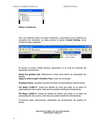 REPLICA AUTORIZED RESELLER

TRAINING CENTER

Select a criteria set

Una vez realizado todos los pasos anteriores y asumiendo que la polilínea se
encuentra con elevación, se debe pinchar la opción Create Grading, como
muestra la figura siguiente:

Al pinchar la opción Create grading, aparecerán en la línea de comando las
siguientes instrucciones:
Select the grading side: Seleccionar el lado hacia donde se proyectarán los
taludes.
Apply to entire length? [Yes/No] <Yes>: enter con el teclado.
Grading Criteria: superficie (muestra el criterio de talud definido anteriormente).
Cut Slope <3.000:1>: (indica los taludes de corte que están en el seteo de
personalización del usuario. Este talud es posible modificarlo directamente).
Fill Slope <3.000:1>: (indica los taludes de relleno que están en el seteo de
personalización del usuario. Este talud es posible modificarlo directamente).
Al terminar estas instrucciones, aparecerán las proyecciones del grading en
planta.

Manual Civil 3D 2008 / Por Julio Calvo Martínez
Jcalvo@replica-cadgis.com

31

 