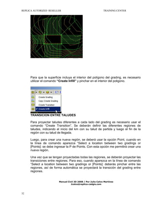 REPLICA AUTORIZED RESELLER

TRAINING CENTER

Para que la superficie incluya el interior del polígono del grading, es necesario
utilizar el comando “Create Infill” y pinchar en el interior del poligono.

TRANSICION ENTRE TALUDES
Para proyectar taludes diferentes a cada lado del grading es necesario usar el
comando “Create Transition”. Se deberán definir las diferentes regiones de
taludes, indicando el inicio del km con su talud de partida y luego el fin de la
región con su talud de llegada.
Luego, para crear una nueva región, se deberá usar la opción Point, cuando en
la línea de comando aparezca “Select a location between two gradings or
[Points]: se debe ingresar la P de Points. Con esta opción me permitirá crear una
nueva región.
Una vez que se tengan proyectadas todas las regiones, se deberán proyectar las
transiciones entre regiones. Para eso, cuando aparezca en la línea de comando
“Select a location between two gradings or [Points]: deberás pinchar entre las
regiones, así de forma automática se proyectará la transición del grading entre
regiones.

Manual Civil 3D 2008 / Por Julio Calvo Martínez
Jcalvo@replica-cadgis.com

32

 
