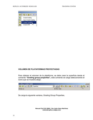 REPLICA AUTORIZED RESELLER

TRAINING CENTER

VOLUMEN DE PLATAFORMAS PROYECTADAS
Para obtener el volumen de la plataforma, se debe crear la superficie desde el
comando “Grading group properties”, este comando se carga seleccionando el
icono que se muestra abajo.

Se carga la siguiente ventana, Grading Group Properties.

Manual Civil 3D 2008 / Por Julio Calvo Martínez
Jcalvo@replica-cadgis.com

33

 