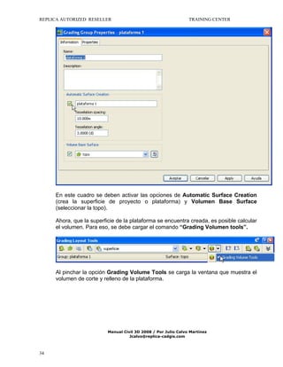 REPLICA AUTORIZED RESELLER

TRAINING CENTER

En este cuadro se deben activar las opciones de Automatic Surface Creation
(crea la superficie de proyecto o plataforma) y Volumen Base Surface
(seleccionar la topo).
Ahora, que la superficie de la plataforma se encuentra creada, es posible calcular
el volumen. Para eso, se debe cargar el comando “Grading Volumen tools”.

Al pinchar la opción Grading Volume Tools se carga la ventana que muestra el
volumen de corte y relleno de la plataforma.

Manual Civil 3D 2008 / Por Julio Calvo Martínez
Jcalvo@replica-cadgis.com

34

 