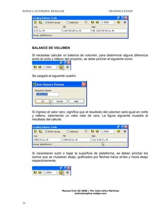 REPLICA AUTORIZED RESELLER

TRAINING CENTER

BALANCE DE VOLUMEN
Si necesitas calcular un balance de volumen, para determinar alguna diferencia
entre el corte y relleno del proyecto, se debe pinchar el siguiente icono:

Se cargará el siguiente cuadro:

Si ingreso el valor cero, significa que el resultado del volumen será igual en corte
y relleno, obteniendo un valor neto de cero. La figura siguiente muestra el
resultado del cálculo.

Si necesitaran subir o bajar la superficie de plataforma, se deben pinchar los
iconos que se muestran abajo, graficados por flechas hacia arriba y hacia abajo
respectivamente.

Manual Civil 3D 2008 / Por Julio Calvo Martínez
Jcalvo@replica-cadgis.com

35

 