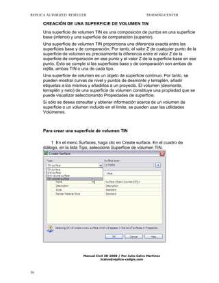 REPLICA AUTORIZED RESELLER

TRAINING CENTER

CREACIÓN DE UNA SUPERFICIE DE VOLUMEN TIN
Una superficie de volumen TIN es una composición de puntos en una superficie
base (inferior) y una superficie de comparación (superior).
Una superficie de volumen TIN proporciona una diferencia exacta entre las
superficies base y de comparación. Por tanto, el valor Z de cualquier punto de la
superficie de volumen es precisamente la diferencia entre el valor Z de la
superficie de comparación en ese punto y el valor Z de la superficie base en ese
punto. Esto se cumple si las superficies base y de comparación son ambas de
rejilla, ambas TIN o una de cada tipo.
Una superficie de volumen es un objeto de superficie continuo. Por tanto, se
pueden mostrar curvas de nivel y puntos de desmonte y terraplén, añadir
etiquetas a los mismos y añadirlos a un proyecto. El volumen (desmonte,
terraplén y neto) de una superficie de volumen constituye una propiedad que se
puede visualizar seleccionando Propiedades de superficie.
Si sólo se desea consultar y obtener información acerca de un volumen de
superficie o un volumen incluido en el límite, se pueden usar las utilidades
Volúmenes.

Para crear una superficie de volumen TIN
1 En el menú Surfaces, haga clic en Create surface. En el cuadro de
diálogo, en la lista Tipo, seleccione Superficie de volumen TIN.

Manual Civil 3D 2008 / Por Julio Calvo Martínez
Jcalvo@replica-cadgis.com

36

 