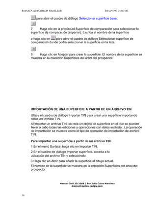 REPLICA AUTORIZED RESELLER

TRAINING CENTER

para abrir el cuadro de diálogo Seleccionar superficie base.
7
Haga clic en la propiedad Superficie de comparación para seleccionar la
superficie de comparación (superior). Escriba el nombre de la superficie
o haga clic en
para abrir el cuadro de diálogo Seleccionar superficie de
comparación donde podrá seleccionar la superficie en la lista.

8
Haga clic en Aceptar para crear la superficie. El nombre de la superficie se
muestra en la colección Superficies del árbol del prospector.

IMPORTACIÓN DE UNA SUPERFICIE A PARTIR DE UN ARCHIVO TIN
Utilice el cuadro de diálogo Importar TIN para crear una superficie importando
datos en formato TIN.
Al importar un archivo TIN, se crea un objeto de superficie en el que se pueden
llevar a cabo todas las ediciones y operaciones con datos estándar. La operación
de importación se muestra como el tipo de operación de importación de archivo
TIN.
Para importar una superficie a partir de un archivo TIN
1 En el menú Surface, haga clic en Importar TIN.
2 En el cuadro de diálogo Importar superficie, acceda a la
ubicación del archivo TIN y selecciónelo.
3 Haga clic en Abrir para añadir la superficie al dibujo actual.
El nombre de la superficie se muestra en la colección Superficies del árbol del
prospector.

Manual Civil 3D 2008 / Por Julio Calvo Martínez
Jcalvo@replica-cadgis.com

38

 