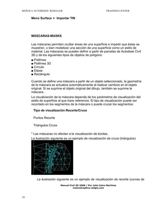 REPLICA AUTORIZED RESELLER

TRAINING CENTER

Menú Surface ➤ Importar TIN

MÁSCARAS-MASKS
Las máscaras permiten ocultar áreas de una superficie e impedir que éstas se
muestren, o bien modelizar una sección de una superficie como un estilo de
material. Las máscaras se pueden definir a partir de parcelas de Autodesk Civil
3D y de los siguientes tipos de objetos de polígono:
■ Polilínea
■ Polilínea 3D
■ Círculo
■ Elipse
■ Rectángulo
Cuando se define una máscara a partir de un objeto seleccionado, la geometría
de la máscara se actualiza automáticamente al realizar cambios en el objeto
original. Si se suprime el objeto original del dibujo, también se suprime la
máscara.
La visualización de la máscara depende de los parámetros de visualización del
estilo de superficie al que hace referencia. El tipo de visualización puede ser
recortado en los segmentos de la máscara o puede cruzar los segmentos:
Tipo de visualización Recorte/Cruce
Puntos Recorte
Triángulos Cruce
* Las máscaras no afectan a la visualización de bordes.
La ilustración siguiente es un ejemplo de visualización de cruce (triángulos):

La ilustración siguiente es un ejemplo de visualización de recorte (curvas de
Manual Civil 3D 2008 / Por Julio Calvo Martínez
Jcalvo@replica-cadgis.com

39

 