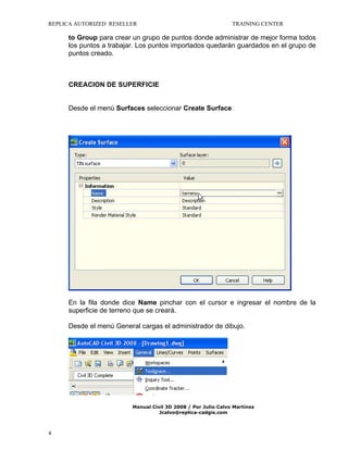 REPLICA AUTORIZED RESELLER

TRAINING CENTER

to Group para crear un grupo de puntos donde administrar de mejor forma todos
los puntos a trabajar. Los puntos importados quedarán guardados en el grupo de
puntos creado.

CREACION DE SUPERFICIE
Desde el menú Surfaces seleccionar Create Surface

En la fila donde dice Name pinchar con el cursor e ingresar el nombre de la
superficie de terreno que se creará.
Desde el menú General cargas el administrador de dibujo.

Manual Civil 3D 2008 / Por Julio Calvo Martínez
Jcalvo@replica-cadgis.com

4

 