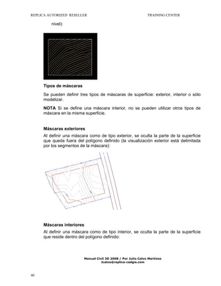 REPLICA AUTORIZED RESELLER

TRAINING CENTER

nivel):

Tipos de máscaras
Se pueden definir tres tipos de máscaras de superficie: exterior, interior o sólo
modelizar.
NOTA Si se define una máscara interior, no se pueden utilizar otros tipos de
máscara en la misma superficie.

Máscaras exteriores
Al definir una máscara como de tipo exterior, se oculta la parte de la superficie
que queda fuera del polígono definido (la visualización exterior está delimitada
por los segmentos de la máscara):

Máscaras interiores
Al definir una máscara como de tipo interior, se oculta la parte de la superficie
que reside dentro del polígono definido:

Manual Civil 3D 2008 / Por Julio Calvo Martínez
Jcalvo@replica-cadgis.com

40

 