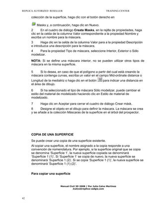 REPLICA AUTORIZED RESELLER

TRAINING CENTER

colección de la superficie, haga clic con el botón derecho en
Masks y, a continuación, haga clic en Nuevo.
2
En el cuadro de diálogo Create Masks, en la rejilla de propiedades, haga
clic en la celda de la columna Valor correspondiente a la propiedad Nombre y
escriba un nombre para la máscara.
3
Haga clic en la celda de la columna Valor para a la propiedad Descripción
e introduzca una descripción para la máscara.
4
Para la propiedad Tipo de máscara, seleccione Interior, Exterior o Sólo
modelizar.
NOTA: Si se define una máscara interior, no se pueden utilizar otros tipos de
máscara en la misma superficie.
5
Si lo desea, en caso de que el polígono a partir del cual está creando la
máscara contenga curvas, escriba un valor en el campo Mid-ordinate distance o
Longitud de la mediatriz o haga clic en el botón
el área de dibujo.

para indicar una distancia en

6
Si ha seleccionado el tipo de máscara Sólo modelizar, puede cambiar el
estilo del material de modelizado haciendo clic en Estilo de material de
modelizado.
7

Haga clic en Aceptar para cerrar el cuadro de diálogo Crear másk.

8
Designe el objeto en el dibujo para definir la máscara. La máscara se crea
y se añade a la colección Máscaras de la superficie en el árbol del prospector.

COPIA DE UNA SUPERFICIE
Se puede crear una copia de una superficie existente.
Al copiar una superficie, el nombre asignado a la copia responde a una
convención de nomenclatura. Por ejemplo, si la superficie original que se copia
se denomina ‘Superficie 1’, la nueva superficie copiada se denominará
‘Superficie 1 (1)’. Si ‘Superficie 1’ se copia de nuevo, la nueva superficie se
denominará ‘Superficie 1 (2)’. Si se copia ‘Superficie 1 (1)’, la nueva superficie se
denominará ‘Superficie 1 (1) (2)’.
Para copiar una superficie

Manual Civil 3D 2008 / Por Julio Calvo Martínez
Jcalvo@replica-cadgis.com

42

 