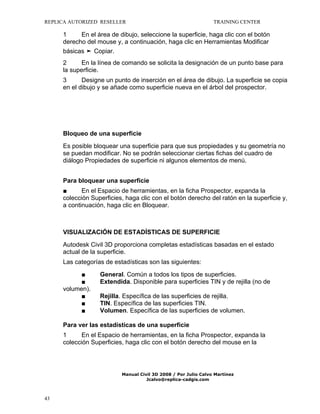 REPLICA AUTORIZED RESELLER

TRAINING CENTER

1
En el área de dibujo, seleccione la superficie, haga clic con el botón
derecho del mouse y, a continuación, haga clic en Herramientas Modificar
básicas ➤ Copiar.
2
En la línea de comando se solicita la designación de un punto base para
la superficie.
3
Designe un punto de inserción en el área de dibujo. La superficie se copia
en el dibujo y se añade como superficie nueva en el árbol del prospector.

Bloqueo de una superficie
Es posible bloquear una superficie para que sus propiedades y su geometría no
se puedan modificar. No se podrán seleccionar ciertas fichas del cuadro de
diálogo Propiedades de superficie ni algunos elementos de menú.
Para bloquear una superficie
■
En el Espacio de herramientas, en la ficha Prospector, expanda la
colección Superficies, haga clic con el botón derecho del ratón en la superficie y,
a continuación, haga clic en Bloquear.

VISUALIZACIÓN DE ESTADÍSTICAS DE SUPERFICIE
Autodesk Civil 3D proporciona completas estadísticas basadas en el estado
actual de la superficie.
Las categorías de estadísticas son las siguientes:
■
■
volumen).
■
■
■

General. Común a todos los tipos de superficies.
Extendida. Disponible para superficies TIN y de rejilla (no de
Rejilla. Específica de las superficies de rejilla.
TIN. Específica de las superficies TIN.
Volumen. Específica de las superficies de volumen.

Para ver las estadísticas de una superficie
1
En el Espacio de herramientas, en la ficha Prospector, expanda la
colección Superficies, haga clic con el botón derecho del mouse en la

Manual Civil 3D 2008 / Por Julio Calvo Martínez
Jcalvo@replica-cadgis.com

43

 