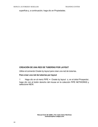 REPLICA AUTORIZED RESELLER

TRAINING CENTER

superficie y, a continuación, haga clic en Propiedades.

CREACIÓN DE UNA RED DE TUBERÍAS POR LAYOUT
Utilice el comando Create by layout para crear una red de tuberías.
Para crear una red de tuberías por layout
1
Haga clic en el menú PIPE ➤ Create by layout o, en el árbol Prospector,
haga clic con el botón derecho del mouse en la colección PIPE NETWORKS y
seleccione NEW.

Manual Civil 3D 2008 / Por Julio Calvo Martínez
Jcalvo@replica-cadgis.com

44

 