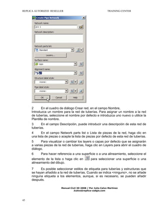 REPLICA AUTORIZED RESELLER

TRAINING CENTER

2
En el cuadro de diálogo Crear red, en el campo Nombre,
Introduzca un nombre para la red de tuberías. Para asignar un nombre a la red
de tuberías, seleccione el nombre por defecto e introduzca uno nuevo o utilice la
Plantilla de nombre.
3
En el campo Descripción, puede introducir una descripción de esta red de
tuberías.
4
En el campo Network parts list o Lista de piezas de la red, haga clic en
una lista de piezas o acepte la lista de piezas por defecto de esta red de tuberías.
5
Para visualizar o cambiar los layers o capas por defecto que se asignarán
a varias piezas de la red de tuberías, haga clic en Layers para abrir el cuadro de
diálogo.
6

Para hacer referencia a una superficie o a una alineamiento, seleccione el

elemento de la lista o haga clic en
alineamiento del dibujo.

para seleccionar una superficie o una

7
Es posible seleccionar estilos de etiqueta para tuberías y estructuras que
se hayan añadido a la red de tuberías. Cuando se indica <ninguno>, no se añade
ninguna etiqueta a los elementos, aunque, si es necesario, se pueden añadir
después.
Manual Civil 3D 2008 / Por Julio Calvo Martínez
Jcalvo@replica-cadgis.com

45

 