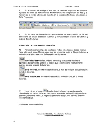 REPLICA AUTORIZED RESELLER

TRAINING CENTER

8
En el cuadro de diálogo Crear red de tuberías, haga clic en Aceptar.
Aparece la barra de herramientas Herramientas de composición de red y el
nombre de la red de tuberías se muestra en la colección Redes de tuberías en la
ficha Prospector.

9
En la barra de herramientas Herramientas de composición de la red,
seleccione las piezas deseadas (tuberías y estructuras) en la Lista de tuberías y
la Lista de estructuras.

CREACIÓN DE UNA RED DE TUBERÍAS
10
Para seleccionar el tipo de objetos de red de tuberías que desea insertar
haga clic en el botón Flecha abajo que se encuentra junto a Dibujar tuberías y
estructuras y seleccione una de las opciones siguientes:
Tuberías y estructuras. Inserta tuberías y estructuras durante la
operación del comando. Ésta es la opción que se selecciona habitualmente
cuando se crea una red de tuberías.
Sólo tuberías. Inserta una sola tubería, o más de una (sin estructuras) en
la red de tuberías.
Sólo estructuras. Inserta una estructura, o más de una, en la red de
tuberías.

Pendiente arriba/abajo para establecer la
11
Haga clic en el botón
dirección de las piezas de la red de tuberías a un valor o dirección de pendiente
positivo (pendiente arriba), o negativo (pendiente abajo). Por defecto aparece
Pendiente abajo.
Cuando se muestra el icono

Manual Civil 3D 2008 / Por Julio Calvo Martínez
Jcalvo@replica-cadgis.com

46

 