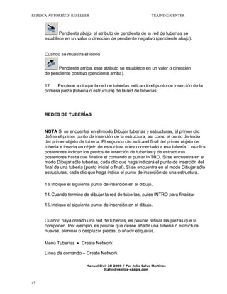 REPLICA AUTORIZED RESELLER

TRAINING CENTER

Pendiente abajo, el atributo de pendiente de la red de tuberías se
establece en un valor o dirección de pendiente negativo (pendiente abajo).
Cuando se muestra el icono
Pendiente arriba, este atributo se establece en un valor o dirección
de pendiente positivo (pendiente arriba).
12
Empiece a dibujar la red de tuberías indicando el punto de inserción de la
primera pieza (tubería o estructura) de la red de tuberías.

REDES DE TUBERÍAS

NOTA Si se encuentra en el modo Dibujar tuberías y estructuras, el primer clic
define el primer punto de inserción de la estructura, así como el punto de inicio
del primer objeto de tubería. El segundo clic indica el final del primer objeto de
tubería e inserta un objeto de estructura nuevo conectado a esa tubería. Los clics
posteriores indican los puntos de inserción de tuberías y de estructuras
posteriores hasta que finalice el comando al pulsar INTRO. Si se encuentra en el
modo Dibujar sólo tuberías, cada clic que haga indicará el punto de inserción del
final de una tubería (punto inicial o final). Si se encuentra en el modo Dibujar sólo
estructuras, cada clic que haga indica el punto de inserción de una estructura.
13. Indique el siguiente punto de inserción en el dibujo.
14. Cuando termine de dibujar la red de tuberías, pulse INTRO para finalizar
15. Indique el siguiente punto de inserción en el dibujo.
Cuando haya creado una red de tuberías, es posible refinar las piezas que la
componen. Por ejemplo, es posible que desee añadir una tubería o estructura
nuevas, eliminar o desplazar piezas, o añadir etiquetas.
Menú Tuberías ➤ Create Network
Línea de comando – Create Network
Manual Civil 3D 2008 / Por Julio Calvo Martínez
Jcalvo@replica-cadgis.com

47

 