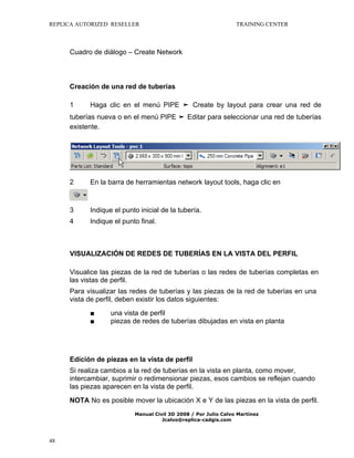 REPLICA AUTORIZED RESELLER

TRAINING CENTER

Cuadro de diálogo – Create Network

Creación de una red de tuberías
1

Haga clic en el menú PIPE ➤ Create by layout para crear una red de

tuberías nueva o en el menú PIPE ➤ Editar para seleccionar una red de tuberías
existente.

2

En la barra de herramientas network layout tools, haga clic en

3

Indique el punto inicial de la tubería.

4

Indique el punto final.

VISUALIZACIÓN DE REDES DE TUBERÍAS EN LA VISTA DEL PERFIL
Visualice las piezas de la red de tuberías o las redes de tuberías completas en
las vistas de perfil.
Para visualizar las redes de tuberías y las piezas de la red de tuberías en una
vista de perfil, deben existir los datos siguientes:
■
■

una vista de perfil
piezas de redes de tuberías dibujadas en vista en planta

Edición de piezas en la vista de perfil
Si realiza cambios a la red de tuberías en la vista en planta, como mover,
intercambiar, suprimir o redimensionar piezas, esos cambios se reflejan cuando
las piezas aparecen en la vista de perfil.
NOTA No es posible mover la ubicación X e Y de las piezas en la vista de perfil.
Manual Civil 3D 2008 / Por Julio Calvo Martínez
Jcalvo@replica-cadgis.com

48

 