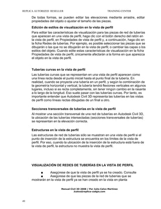 REPLICA AUTORIZED RESELLER

TRAINING CENTER

De todas formas, se pueden editar las elevaciones mediante arrastre, editar
propiedades del objeto o ajustar el tamaño de las piezas.
Edición de estilos de visualización en la vista de perfil
Para editar las características de visualización para las piezas de red de tuberías
que aparecen en una vista de perfil, haga clic con el botón derecho del ratón en
la vista de perfil, en Propiedades de vista de perfil y, a continuación, haga clic en
la ficha Redes de tuberías. Por ejemplo, es posible seleccionar las piezas que se
dibujarán o las que no se dibujarán en la vista de perfil, o cambiar las capas o los
estilos del objeto. Cuando edite estas características de visualización en la ficha
Propiedades de vista de perfil, únicamente afectarán a la forma en que aparezca
el objeto en la vista de perfil.

Tuberías curvas en la vista de perfil
Las tuberías curvas que se representan en una vista de perfil aparecen como
una línea recta desde el punto inicial hasta el punto final de la tubería. En
realidad, cuando se proyecta una tubería en un perfil, y según la combinación de
la geometría horizontal y vertical, la tubería tendrá flexiones verticales en algunos
lugares, incluso si es recta completamente, sin tener ningún cambio en la rasante
a lo largo de la longitud. Eso suele pasar con las tuberías curvas. Por tanto, es
importante entender que Autodesk Civil 3D representa las tuberías en las vistas
de perfil como líneas rectas dibujadas de un final a otro.
Secciones transversales de tuberías en la vista de perfil
Al mostrar una sección transversal de una red de tuberías en Autodesk Civil 3D,
la ubicación de las tuberías intersectadas (secciones transversales de tuberías)
se representan en la elevación correcta.
Estructuras en la vista de perfil
Las estructuras de red de tuberías sólo se muestran en una vista de perfil si el
punto de inserción de la estructura se encuentra en los límites de la vista de
perfil. Por eso, cuando la ubicación de la inserción de la estructura está fuera de
la vista de perfil, la estructura no muestra la vista de perfil.

VISUALIZACIÓN DE REDES DE TUBERÍAS EN LA VISTA DE PERFIL
■
Asegúrese de que la vista de perfil ya se ha creado. Consulte
■
Asegúrese de que las piezas de la red de tuberías que se
mostrarán en la vista de perfil ya se han creado en la vista en planta
Manual Civil 3D 2008 / Por Julio Calvo Martínez
Jcalvo@replica-cadgis.com

49

 