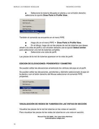 REPLICA AUTORIZED RESELLER

TRAINING CENTER

■
Seleccione la tubería dibujada en planta y con el botón derecho
seleccione la opción Draw Parts in Profile View.

También el comando se encuentra en el menú PIPE
■
Haga clic en el menú PIPE ➤ Draw Parts in Profile View.
■
En el dibujo, haga clic en las piezas de red de tuberías que desea
añadir a la vista de perfil o con el botón derecho use la opción Select similar
para seleccionar una red de tuberías completa.
■
Seleccione una vista de perfil.
Las piezas de la red de tuberías aparecen en la vista de perfil.

EDICION DE ELEVACIONES- PENDIENTES Y DIAMETRO
Se pueden editar las elevaciones arrastrando los vértices del pipe en el perfil.
Se pueden editar las elevaciones, pendientes y diámetro seleccionado el pipe en
la planta y con el botón derecho del Mouse seleccionar el comando PIPE
properties.

VISUALIZACIÓN DE REDES DE TUBERÍAS EN LAS VISTAS EN SECCIÓN
Visualice las piezas de la red de tuberías en las vistas en sección.
Para visualizar las piezas de las redes de tuberías en una vista en sección,
Manual Civil 3D 2008 / Por Julio Calvo Martínez
Jcalvo@replica-cadgis.com

50

 