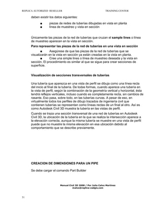 REPLICA AUTORIZED RESELLER

TRAINING CENTER

deben existir los datos siguientes:
■
■

piezas de redes de tuberías dibujadas en vista en planta
línea de muestreo y vista en sección

Únicamente las piezas de la red de tuberías que cruzan el sample lines o línea
de muestreo aparecen en la vista en sección.
Para representar las piezas de la red de tuberías en una vista en sección
■
Asegúrese de que las piezas de la red de tuberías que se
visualizarán en la vista en sección ya están creadas en la vista en planta.
■
Cree una simple lines o línea de muestreo deseada y la vista en
sección. El procedimiento es similar al que se sigue para crear secciones de
superficie.
Visualización de secciones transversales de tuberías
Una tubería que aparezca en una vista de perfil se dibuja como una línea recta
del inicio al final de la tubería. De todas formas, cuando aparece una tubería en
la vista de perfil, según la combinación de la geometría vertical y horizontal, ésta
tendrá reflejos verticales, incluso cuando es completamente recta, sin cambios de
rasante. Eso pasa, sobre todo, en las tuberías curvas. A pesar de eso, en
virtualmente todos los perfiles de dibujo trazados de ingeniería civil que
contienen tuberías se representan como líneas rectas de un final al otro. Así es
como Autodesk Civil 3D muestra la tubería en las vistas de perfil.
Cuando se traza una sección transversal de una red de tuberías en Autodesk
Civil 3D, la ubicación de la tubería en la que se realiza la intersección aparece a
la elevación correcta, aunque la misma tubería se muestre en una vista de perfil
puede que no muestre la misma elevación en esa ubicación debido al
comportamiento que se describe previamente.

CREACION DE DIMENSIONES PARA UN PIPE
Se debe cargar el comando Part Builder

Manual Civil 3D 2008 / Por Julio Calvo Martínez
Jcalvo@replica-cadgis.com

51

 