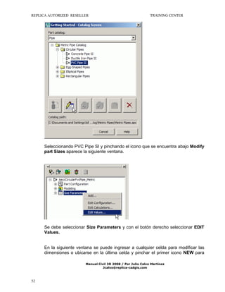 REPLICA AUTORIZED RESELLER

TRAINING CENTER

Seleccionando PVC Pipe SI y pinchando el icono que se encuentra abajo Modify
part Sizes aparece la siguiente ventana.

Se debe seleccionar Size Parameters y con el botón derecho seleccionar EDIT
Values.
En la siguiente ventana se puede ingresar a cualquier celda para modificar las
dimensiones o ubicarse en la última celda y pinchar el primer icono NEW para
Manual Civil 3D 2008 / Por Julio Calvo Martínez
Jcalvo@replica-cadgis.com

52

 