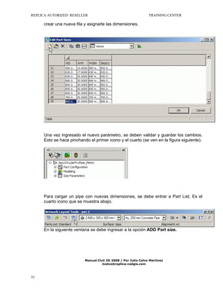 REPLICA AUTORIZED RESELLER

TRAINING CENTER

crear una nueva fila y asignarle las dimensiones.

Una vez ingresado el nuevo parámetro, se deben validar y guardar los cambios.
Esto se hace pinchando el primer icono y el cuarto (se ven en la figura siguiente).

Para cargar un pipe con nuevas dimensiones, se debe entrar a Part List. Es el
cuarto icono que se muestra abajo.

En la siguiente ventana se debe ingresar a la opción ADD Part size.

Manual Civil 3D 2008 / Por Julio Calvo Martínez
Jcalvo@replica-cadgis.com

53

 