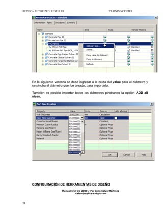 REPLICA AUTORIZED RESELLER

TRAINING CENTER

En la siguiente ventana se debe ingresar a la celda del value para el diámetro y
se pincha el diámetro que fue creado, para importarlo.
También es posible importar todos los diámetros pinchando la opción ADD all
sizes.

CONFIGURACIÓN DE HERRAMIENTAS DE DISEÑO
Manual Civil 3D 2008 / Por Julio Calvo Martínez
Jcalvo@replica-cadgis.com

54

 