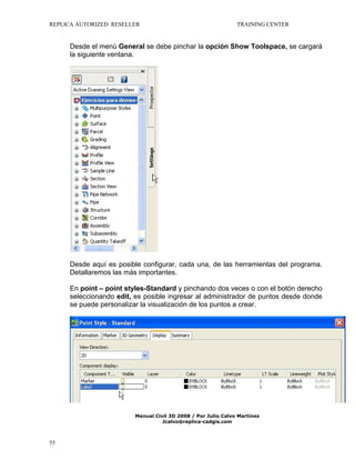 REPLICA AUTORIZED RESELLER

TRAINING CENTER

Desde el menú General se debe pinchar la opción Show Toolspace, se cargará
la siguiente ventana.

Desde aquí es posible configurar, cada una, de las herramientas del programa.
Detallaremos las más importantes.
En point – point styles-Standard y pinchando dos veces o con el botón derecho
seleccionando edit, es posible ingresar al administrador de puntos desde donde
se puede personalizar la visualización de los puntos a crear.

Manual Civil 3D 2008 / Por Julio Calvo Martínez
Jcalvo@replica-cadgis.com

55

 