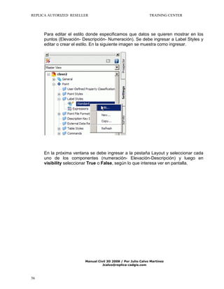 REPLICA AUTORIZED RESELLER

TRAINING CENTER

Para editar el estilo donde especificamos que datos se quieren mostrar en los
puntos (Elevación- Descripción- Numeración). Se debe ingresar a Label Styles y
editar o crear el estilo. En la siguiente imagen se muestra como ingresar.

En la próxima ventana se debe ingresar a la pestaña Layout y seleccionar cada
uno de los componentes (numeración- Elevación-Descripción) y luego en
visibility seleccionar True o False, según lo que interesa ver en pantalla.

Manual Civil 3D 2008 / Por Julio Calvo Martínez
Jcalvo@replica-cadgis.com

56

 