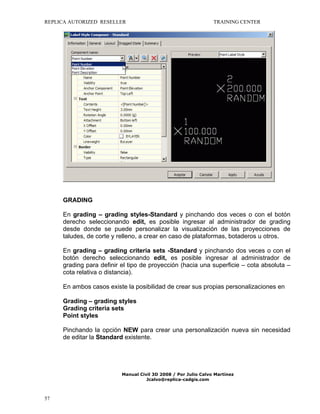 REPLICA AUTORIZED RESELLER

TRAINING CENTER

GRADING
En grading – grading styles-Standard y pinchando dos veces o con el botón
derecho seleccionando edit, es posible ingresar al administrador de grading
desde donde se puede personalizar la visualización de las proyecciones de
taludes, de corte y relleno, a crear en caso de plataformas, botaderos u otros.
En grading – grading criteria sets -Standard y pinchando dos veces o con el
botón derecho seleccionando edit, es posible ingresar al administrador de
grading para definir el tipo de proyección (hacia una superficie – cota absoluta –
cota relativa o distancia).
En ambos casos existe la posibilidad de crear sus propias personalizaciones en
Grading – grading styles
Grading criteria sets
Point styles
Pinchando la opción NEW para crear una personalización nueva sin necesidad
de editar la Standard existente.

Manual Civil 3D 2008 / Por Julio Calvo Martínez
Jcalvo@replica-cadgis.com

57

 