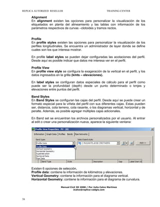 REPLICA AUTORIZED RESELLER

TRAINING CENTER

Alignment
En alignment existen las opciones para personalizar la visualización de los
etiquetados en planta del alineamiento y las tablas con información de los
parámetros respectivos de curvas –clotoides y tramos rectos.

Profile
En profile styles existen las opciones para personalizar la visualización de los
perfiles longitudinales. Se encuentra un administrador de layer donde se define
cuales son los que interesa mostrar.
En profile label styles se pueden dejar configuradas las acotaciones del perfil.
Desde aquí es posible indicar que datos me interesa ver en el perfil.
Profile View
En profile view style se configura la exageración de la vertical en el perfil, y los
datos ingresados en la grilla (kmts – elevaciones).
En label styles se configuran datos especiales de cálculo para el perfil como
puede ser la profundidad (depth) desde un punto determinado o kmjes y
elevaciones entre puntos del perfil.
Band Styles
En Band Styles se configuran las cajas del perfil. Desde aquí se puede crear un
formato especial para la viñeta del perfil con sus diferentes cajas. Estas pueden
ser, distancia, cota terreno, cota rasante, o los diagramas vertical, horizontal y de
peralte. Además, es posible agregar múltiples cajas adicionales.
En Band set se encuentran los archivos personalizados por el usuario. Al entrar
al edit o crear una personalización nueva, aparece la siguiente ventana:

Existen 6 opciones de selección,
Profile data: contiene la información de kilómetros y elevaciones.
Vertical Geometry: contiene la información para el diagrama vertical.
Horizontal Geometry: contiene la información para el diagrama de curvatura.
Manual Civil 3D 2008 / Por Julio Calvo Martínez
Jcalvo@replica-cadgis.com

58

 