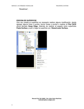 REPLICA AUTORIZED RESELLER

TRAINING CENTER

“Breaklines”.

EDICION DE SUPERFICIE
Una vez creada la superficie es necesario realizar alguna modificación, desde
agregar alguna línea o puntos, borrar líneas o puntos o realizar el Flip FACE
ahora llamado Swap Edge. Además de realizar el pegado entre superficies
Paste Surface y subir o bajar la superficie con Raise/Lower Surface.

Manual Civil 3D 2008 / Por Julio Calvo Martínez
Jcalvo@replica-cadgis.com

6

 