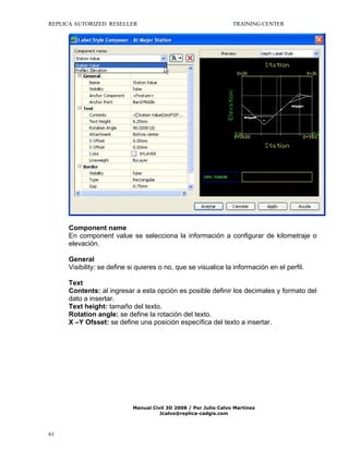 REPLICA AUTORIZED RESELLER

TRAINING CENTER

Component name
En component value se selecciona la información a configurar de kilometraje o
elevación.
General
Visibility: se define si quieres o no, que se visualice la información en el perfil.
Text
Contents: al ingresar a esta opción es posible definir los decimales y formato del
dato a insertar.
Text height: tamaño del texto.
Rotation angle: se define la rotación del texto.
X –Y Ofsset: se define una posición específica del texto a insertar.

Manual Civil 3D 2008 / Por Julio Calvo Martínez
Jcalvo@replica-cadgis.com

61

 