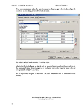 REPLICA AUTORIZED RESELLER

TRAINING CENTER

Una vez realizadas todas las configuraciones hechas para la viñeta del perfil,
existe la opción de guardar el formato creado.

La columna GAP es la separación entre cajas.
Al pinchar la tecla Save as band set se guarda la personalización completa de
las cajas definidas. Esto sirve para, en cualquier momento, importar este seteo al
dibujo desde import band set.
En la siguiente imagen se muestra un perfil insertado con la personalización
creada.

Manual Civil 3D 2008 / Por Julio Calvo Martínez
Jcalvo@replica-cadgis.com

62

 