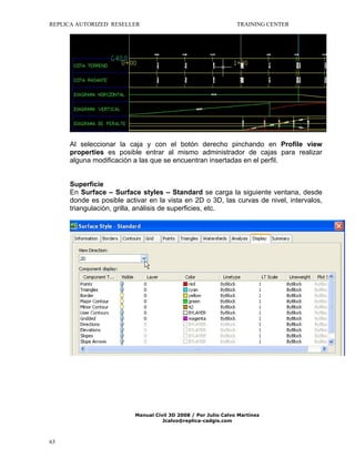 REPLICA AUTORIZED RESELLER

TRAINING CENTER

Al seleccionar la caja y con el botón derecho pinchando en Profile view
properties es posible entrar al mismo administrador de cajas para realizar
alguna modificación a las que se encuentran insertadas en el perfil.

Superficie
En Surface – Surface styles – Standard se carga la siguiente ventana, desde
donde es posible activar en la vista en 2D o 3D, las curvas de nivel, intervalos,
triangulación, grilla, análisis de superficies, etc.

Manual Civil 3D 2008 / Por Julio Calvo Martínez
Jcalvo@replica-cadgis.com

63

 