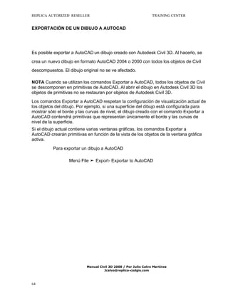 REPLICA AUTORIZED RESELLER

TRAINING CENTER

EXPORTACIÓN DE UN DIBUJO A AUTOCAD

Es posible exportar a AutoCAD un dibujo creado con Autodesk Civil 3D. Al hacerlo, se
crea un nuevo dibujo en formato AutoCAD 2004 o 2000 con todos los objetos de Civil
descompuestos. El dibujo original no se ve afectado.
NOTA Cuando se utilizan los comandos Exportar a AutoCAD, todos los objetos de Civil
se descomponen en primitivas de AutoCAD. Al abrir el dibujo en Autodesk Civil 3D los
objetos de primitivas no se restauran por objetos de Autodesk Civil 3D.
Los comandos Exportar a AutoCAD respetan la configuración de visualización actual de
los objetos del dibujo. Por ejemplo, si una superficie del dibujo está configurada para
mostrar sólo el borde y las curvas de nivel, el dibujo creado con el comando Exportar a
AutoCAD contendrá primitivas que representan únicamente el borde y las curvas de
nivel de la superficie.
Si el dibujo actual contiene varias ventanas gráficas, los comandos Exportar a
AutoCAD crearán primitivas en función de la vista de los objetos de la ventana gráfica
activa.
Para exportar un dibujo a AutoCAD
Menú File ➤ Export- Exportar to AutoCAD

Manual Civil 3D 2008 / Por Julio Calvo Martínez
Jcalvo@replica-cadgis.com

64

 