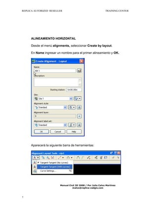 REPLICA AUTORIZED RESELLER

TRAINING CENTER

ALINEAMIENTO HORIZONTAL
Desde el menú alignments, seleccionar Create by layout.
En Name ingresar un nombre para el primer alineamiento y OK.

Aparecerá la siguiente barra de herramientas:

Manual Civil 3D 2008 / Por Julio Calvo Martínez
Jcalvo@replica-cadgis.com

7

 