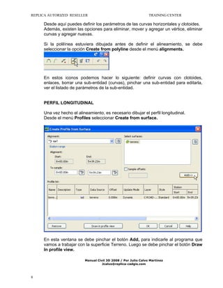 REPLICA AUTORIZED RESELLER

TRAINING CENTER

Desde aquí puedes definir los parámetros de las curvas horizontales y clotoides.
Además, existen las opciones para eliminar, mover y agregar un vértice, eliminar
curvas y agregar nuevas.
Si la polilínea estuviera dibujada antes de definir el alineamiento, se debe
seleccionar la opción Create from polyline desde el menú alignments.

En estos iconos podemos hacer lo siguiente: definir curvas con clotoides,
enlaces, borrar una sub-entidad (curvas), pinchar una sub-entidad para editarla,
ver el listado de parámetros de la sub-entidad.

PERFIL LONGITUDINAL
Una vez hecho el alineamiento, es necesario dibujar el perfil longitudinal.
Desde el menú Profiles seleccionar Create from surface.

En esta ventana se debe pinchar el botón Add, para indicarle al programa que
vamos a trabajar con la superficie Terreno. Luego se debe pinchar el botón Draw
In profile view.
Manual Civil 3D 2008 / Por Julio Calvo Martínez
Jcalvo@replica-cadgis.com

8

 