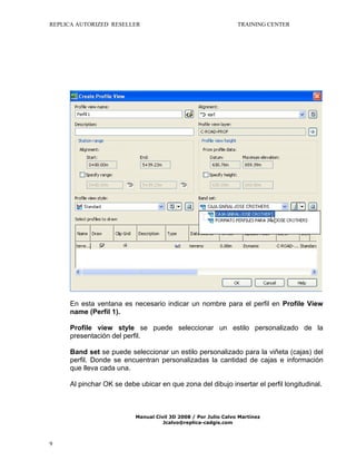 REPLICA AUTORIZED RESELLER

TRAINING CENTER

En esta ventana es necesario indicar un nombre para el perfil en Profile View
name (Perfil 1).
Profile view style se puede seleccionar un estilo personalizado de la
presentación del perfil.
Band set se puede seleccionar un estilo personalizado para la viñeta (cajas) del
perfil. Donde se encuentran personalizadas la cantidad de cajas e información
que lleva cada una.
Al pinchar OK se debe ubicar en que zona del dibujo insertar el perfil longitudinal.

Manual Civil 3D 2008 / Por Julio Calvo Martínez
Jcalvo@replica-cadgis.com

9

 
