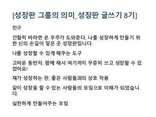 [성장판 그룹의 의미_성장판 글쓰기 8기]
친구
간절히 바라면 온 우주가 도와준다. 나를 성장하게 만들기 위
한 신의 손길이 닿은 곳 성장판입니다.
나를 성장할 수 있게 해주는 도구
고마운 동반자. 함께 해서 여기까지 꾸준히 쓰고 성장할 수 있
었어요!
제가 성장하는 판, 좋은 사람들과의 상호 작용
같이 성장을 할 수 있는 사람들의 모임으로 이해가 되었습니
다.
실천하게 만들어주는 모임
 