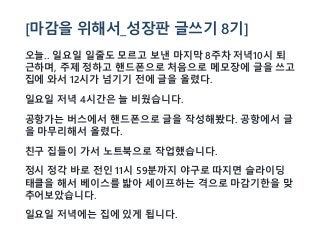[마감을 위해서_성장판 글쓰기 8기]
오늘.. 일요일 일줄도 모르고 보낸 마지막 8주차 저녁10시 퇴
근하며, 주제 정하고 핸드폰으로 처음으로 메모장에 글을 쓰고
집에 와서 12시가 넘기기 전에 글을 올렸다.
일요일 저녁 4시간은 늘 비웠습니다.
공항가는 버스에서 핸드폰으로 글을 작성해봤다. 공항에서 글
을 마무리해서 올렸다.
친구 집들이 가서 노트북으로 작업했습니다.
정시 정각 바로 전인 11시 59분까지 야구로 따지면 슬라이딩
태클을 해서 베이스를 밟아 세이프하는 격으로 마감기한을 맞
추어보았습니다.
일요일 저녁에는 집에 있게 됩니다.
 